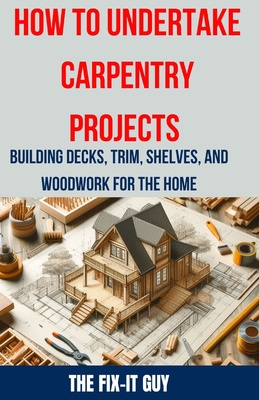 How to Undertake Carpentry Projects - Building Decks, Trim, Shelves, and Woodwork for the Home: A Comprehensive Guide to Crafting Beautiful Woodwork, - The Fix-it Guy