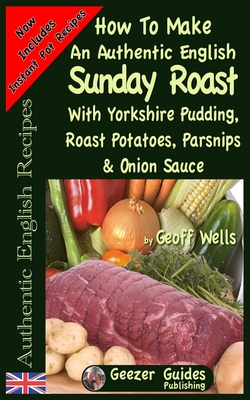 How To Make An Authentic English Sunday Roast: With Yorkshire Pudding, Roast Potatoes, Parsnips & Onion Sauce - Geoff Wells