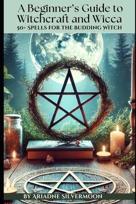 A Beginner's Guide to Witchcraft and Wicca: 50+ Everyday and Season Spells for the Budding Witch - Ariadne Silvermoon