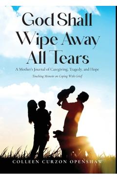 Poza produsului God Shall Wipe Away All Tears: A Mother's Journal of Caregiving, Tragedy, and Hope - Colleen Curzon Openshaw