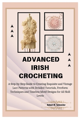 Advanced Irish Crocheting: A Step-by-Step Guide to Creating Exquisite and Vintage Lace Patterns with Detailed Tutorials, Freeform Techniques and - Robert M. Schneider