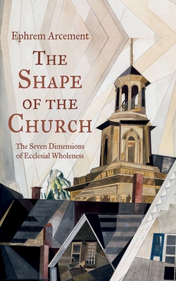 The Shape of the Church: The Seven Dimensions of Ecclesial Wholeness - Ephrem Arcement