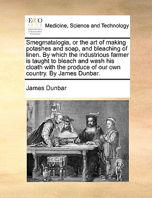 Smegmatalogia, or the Art of Making Potashes and Soap, and Bleaching of Linen. by Which the Industrious Farmer Is Taught to Bleach and Wash His Cloath - James Dunbar