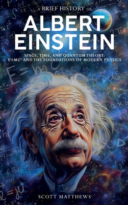 A Brief History of Albert Einstein - Space, Time, and Quantum Theory: E=mc and the Foundations of Modern Physics - Scott Matthews