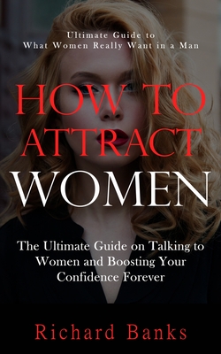 How to Attract Women: Ultimate Guide to What Women Really Want in a Man (The Ultimate Guide on Talking to Women and Boosting Your Confidence - Richard Banks