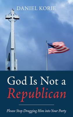 God Is Not a Republican: Please Stop Dragging Him Into Your Party - Daniel Korie