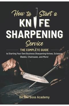 How to Start a Knife Sharpening Service: The Complete Guide to Starting Your Own Business Sharpening Knives, Scissors, Blades, Chainsaws, and More! - Be The Boss Academy