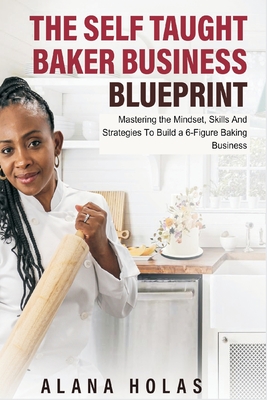 The Self Taught Baker Business Blueprint: Mastering the Mindset, Skills And Strategies To Build a 6-Figure Baking Business - Alana Holas