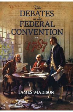 The Debates in the Federal Convention of 1787: Which Framed the Constitution of the United States of America - James Madison