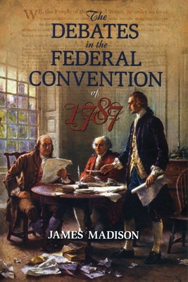 The Debates in the Federal Convention of 1787: Which Framed the Constitution of the United States of America - James Madison