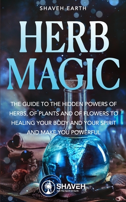 Herb Magic: The Guide to the Hidden Power of Herbs, of Plants and Flowers; to Healing your Body and your Spirit, and making you Po - Shaveh Earth