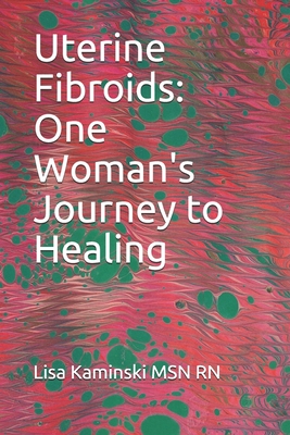 Uterine Fibroids: One Woman's Journey to Healing - Lisa Kaminski Msn Rn