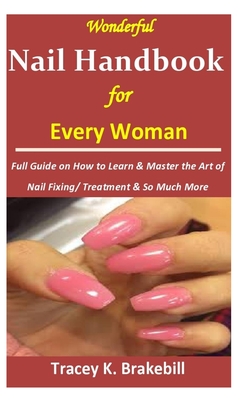 Wonderful Nail Handbook for Every Woman: : Full Guide on How to Learn & Master the Art of Nail Fixing/ Treatment & So Much More - Tracey K. Brakebill