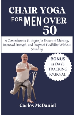 Chair Yoga For Men Over 50: A Comprehensive Strategies for Enhanced Mobility, Improved Strength, and Deepened Flexibility Without Standing - Carlos Mcdaniel