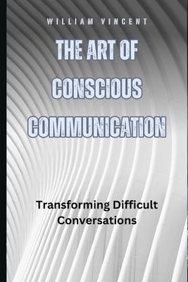 The Art of Conscious Communication: Transforming Difficult Conversations - William Vincent