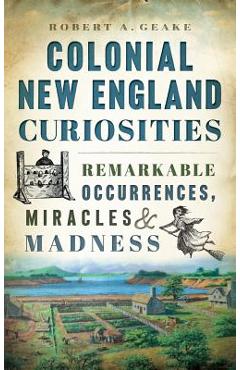 Colonial New England Curiosities: Remarkable Occurrences, Miracles & Madness - Robert A. Geake
