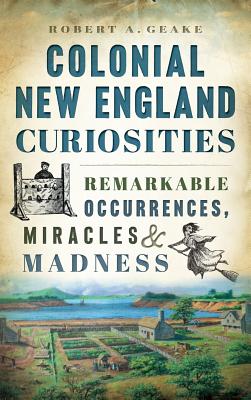 Colonial New England Curiosities: Remarkable Occurrences, Miracles & Madness - Robert A. Geake