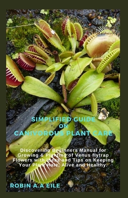 Simplified Guide on Canivorous Plant Care: Discovering Beginners Manual for Growing & Planting of Venus flytrap Flowers with Ideas and Tips on Keeping - Robin A. A. Eile