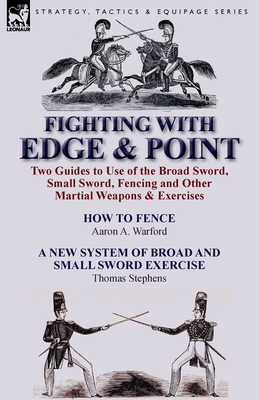 Fighting with Edge & Point: Two Guides to Use of the Broad Sword, Small Sword, Fencing and Other Martial Weapons & Exercises - Aaron A. Warford
