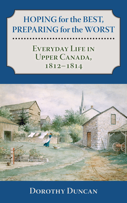 Hoping for the Best, Preparing for the Worst: Everyday Life in Upper Canada, 1812-1814 - Dorothy Duncan