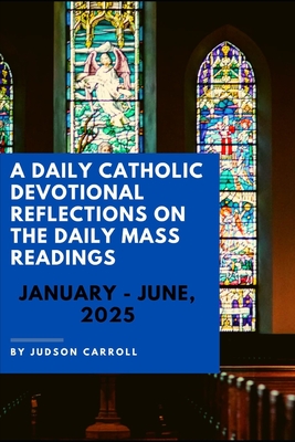 A Daily Catholic Devotional Reflections on the Daily Mass readings, January-June, 2025 - Judson Carroll