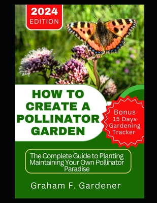 How to Create a Pollinator Garden: The Complete Guide to Planting Maintaining Your Own Pollinator Paradise Attract Bees Butterflies and Beneficial Ins - Graham F. Gardener