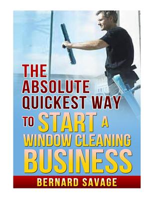 The Absolute Quickest Way to start a Window Cleaning Business: How to start a successful Window Cleaning Business Fast and Easy! - Bernard A. Savage