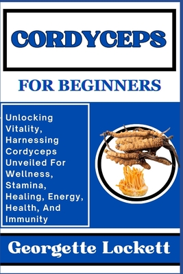 Cordyceps for Beginners: Unlocking Vitality, Harnessing Cordyceps Unveiled For Wellness, Stamina, Healing, Energy, Health, And Immunity - Georgette Lockett