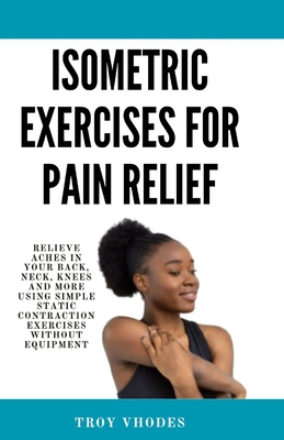 Isometric Exercises for pain relief: Relieve Aches in Your Back, Neck, Knees and More Using Simple Static Contraction Exercises Without Equipment - Troy Vhodes