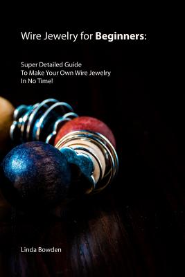 Wire Jewelry for Beginners: Super Detailed Guide To Make Your Own Wire Jewelry In No Time! - Linda Bowden