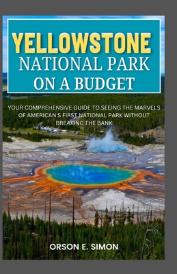 Yellowstone National Park: Your comprehensive guide to seeing the marvels of American's first National park without breaking the bank - Orson E. Simon