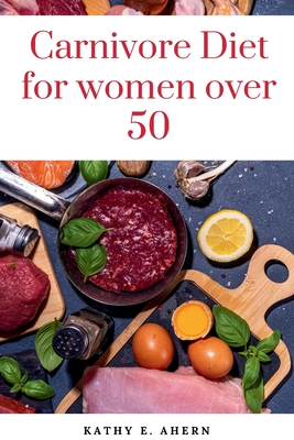 Carnivore Diet For Women Over 50: Revitalize Your Body, Sharpen Your Mind, and Flourish on the Carnivorous Journey After 50 - Kathy E. Ahern
