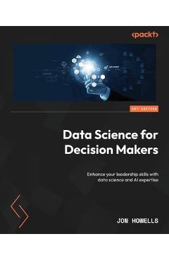 Coperta cărții 'Data Science for Decision Makers: Enhance your leadership skills with data science and AI expertise - Jon Howells'