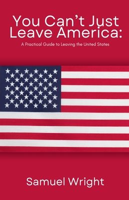 You Can't Just Leave America: A Practical Guide to Leaving the United States - Samuel Wright