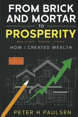 From Brick and Mortar to Prosperity: How I Created Wealth: Real Estate - Banking Stocks - Peter H. Paulsen