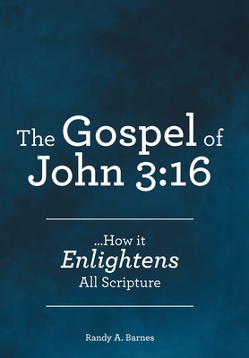 The Gospel of John 3: 16: ...How it Enlightens All Scripture - Randy A. Barnes