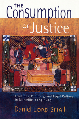 The Consumption of Justice: Emotions, Publicity, and Legal Culture in Marseille, 1264-1423 - Daniel Lord Smail