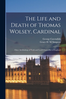 The Life and Death of Thomas Wolsey, Cardinal: Once Archbishop of York and Lord Chancellor of England - George Cavendish