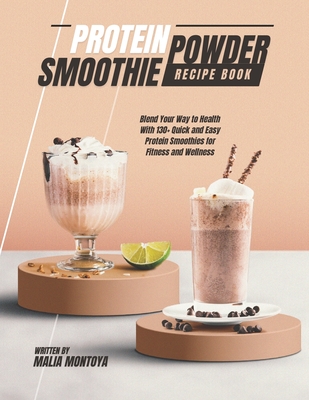 Protein Powder Smoothie Recipe Book: Blend Your Way to Health With 130+ Quick and Easy Protein Smoothies for Fitness and Wellness - Malia Montoya