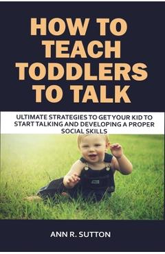 How to Teach Toddlers to Talk: Ultimate Strategies to Get Your Kid to Start Talking and Developing a Proper Social Skills - Ann R. Sutton