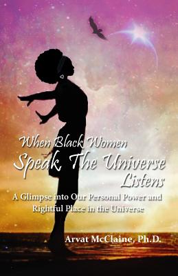 When Black Women Speak, The Universe Listens: a glimpse into our personal power and rightful place in the universe - Arvat Mcclaine Ph. D.