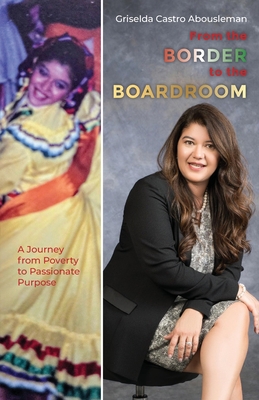 From the Border to the Boardroom: A Journey from Poverty to Passionate Purpose - Griselda Castro Abousleman