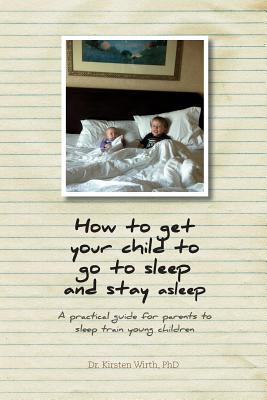 How to get your child to go to sleep and stay asleep: A practical guide for parents to sleep train young children - Kirsten Wirth