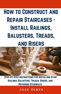 How to Construct and Repair Staircases - Install Railings, Balusters, Treads, and Risers: Step-by-Step Instructions for Installing Stair Railings, Bal - Jack Homer