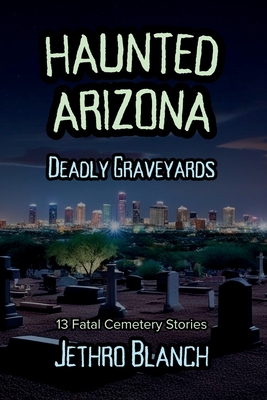 Haunted Arizona Deadly Graveyards: 13 Fatal Cemetery Stories - Jethro Blanch