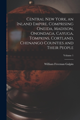 Central New York, an Inland Empire, Comprising Oneida, Madison, Onondaga, Cayuga, Tompkins, Cortland, Chenango Counties and Their People; Volume 1 - William Freeman 1890-1963 Galpin