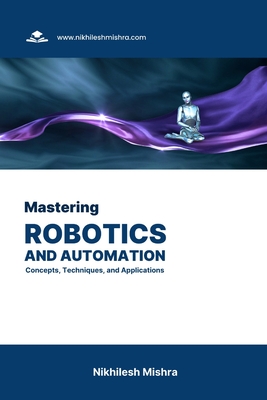 Mastering Robotics and Automation: Concepts, Techniques, and Applications - Nikhilesh Mishra