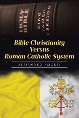 Coperta cărții 'Bible Christianity Versus Roman Catholic System: The Roman Catholic System Hates the King James Bible - Alejandro Amores'