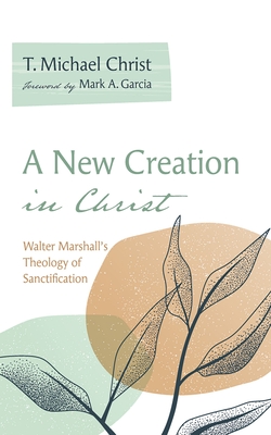 A New Creation in Christ: Walter Marshall's Theology of Sanctification - T. Michael Christ