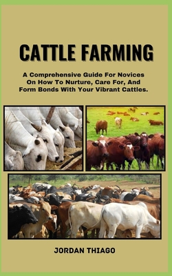 Cattle Farming: A Comprehensive Guide For Novices On How To Nurture, Care For, And Form Bonds With Your Vibrant Cattles - Jordan Thiago